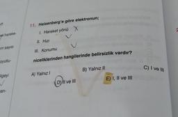 2
11. Heisenberg'e göre elektronun;
I.
1. Hareket yönü X X
sel hareke
II. Hizi
um sayisi
III. Konumu
oyutlu-
niceliklerinden hangilerinde belirsizlik vardır?
B) Yalnız ||
C) I ve III
A) Yalnız!
blgeyi
w
E) I, II ve III
( D) II ve III
jan-
