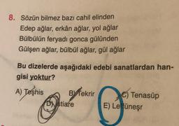 8. Sözün bilmez bazı cahil elinden
Edep ağlar, erkân ağlar, yol ağlar
Bülbülün feryadı gonca gülünden
Gülşen ağlar, bülbül ağlar, gül ağlar
Bu dizelerde aşağıdaki edebi sanatlardan han-
gisi yoktur?
A) Teşhis BY Tekrir
Tenasüp
Distiare E) Leffüneşr
