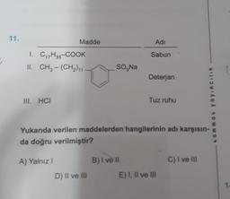 11.
Madde
Adi
Sabun
I. C17H35-COOK
II. CH3 - (CH2) 11
SO,Na
Deterjan
III. HCI
Tuz ruhu
.amma. yayincilik
Yukarıda verilen maddelerden hangilerinin adı karşısın-
da doğru verilmiştir?
A) Yalnız
B) I ve il
C) I ve III
D) Il ve III
E) I, II ve III
1
