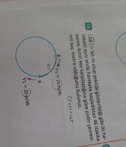 13.
AB = 50 m olup şekilde gösterildiği gibi iki ha-
reketli aynı anda harekete başladıktan 46 dakika
sonra ikinci kez karşılaştığına göre pistin çevresi-
nin kaç metre olduğunu bulunuz.
25+20=us
V1
+ 25 m/dk.
50
B
V1 = 20 m/dk.
