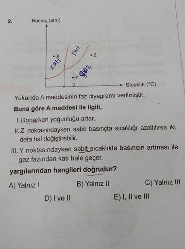 2.
Basınç (atm)
INS
• Z
Katit
abb.
D
Sıcaklık (°C)
Yukarıda A maddesinin faz diyagramı verilmiştir.
Buna göre A maddesi ile ilgili,
1. Donarken yoğunluğu artar.
II. Z noktasındayken sabit basınçta sıcaklığı azaltılırsa iki
defa hal değiştirebilir.
III. Y n