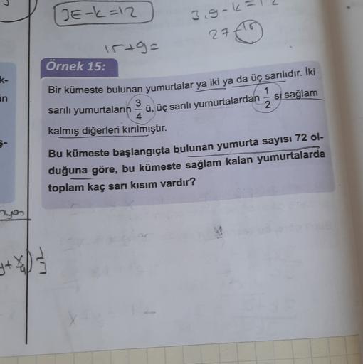 10
Erk=12
3.gok
270
15+9=
Örnek 15:
k-
Bir kümeste bulunan yumurtalar ya iki ya da üç sarılıdır. İki
in
2
sarılı yumurtaların ü, üç sarılı yumurtalardan - si sağlam
4
kalmış diğerleri kırılmıştır.
Bu kümeste başlangıçta bulunan yumurta sayısı 72 ol-
duğuna