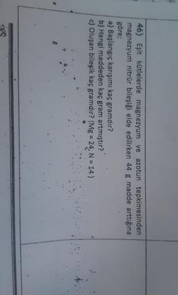 46) Eşit kütlelerde magnezyum ve azotun tepkimesinden
magnezyum nitrür bileşiği elde edilirken 44 g madde arttığına
göre;
a) Başlangıç karışımı kaç gramdır?
b) Hangi maddeden kaç gram artmıştır?
c) Oluşan bileşik kaç gramdır? (Mg = 24, N = 14)
65
