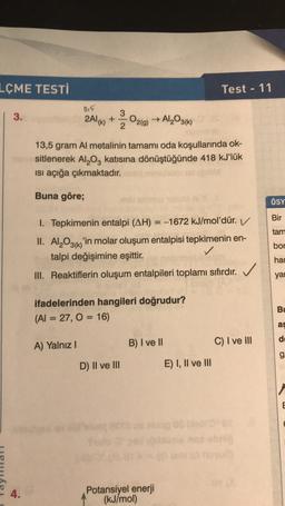 LÇME TESTİ
Test - 11
015
3.
2Al(K)
+
O2(g) → Al2O3(1)
K
2
13,5 gram Al metalinin tamamı oda koşullarında ok-
sitlenerek A1,0, katısına dönüştüğünde 418 kJ'lük
isi açığa çıkmaktadır.
Buna göre;
ÖSY
Bir
tam
1. Tepkimenin entalpi (AH) = -1672 kJ/
mol'dür. V
II. Al2O3(k) 'in molar oluşum entalpisi tepkimenin en-
talpi değişimine eşittir.
✓
III. Reaktiflerin oluşum entalpileri toplamı sıfırdır.
bor
har
✓
yar
ifadelerinden hangileri doğrudur?
(Al = 27,0 = 16)
Bu
as
C) I ve III
A) Yalnız
B) I ve 11
g.
D) II ve III
E) I, II ve III
E
4.
Potansiyel enerji
(kJ/mol)
