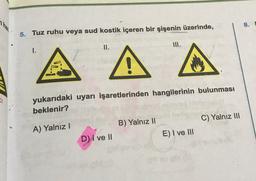8.
5. Tuz ruhu veya sud kostik içeren bir şişenin üzerinde,
II.
III.
1.
A A
CI
yukarıdaki uyarı işaretlerinden hangilerinin bulunması
beklenir?
C) Yalnız 111
B) Yalnız II
A) Yalnız
E) I ve III
D) I ve II