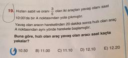 19. Hızları sabit ve oranı
olan iki araçtan yavaş olanı saat
10:00'da bir A noktasından yola çıkmıştır.
Yavaş olan aracın hareketinden 20 dakika sonra hızlı olan araç
A noktasından aynı yönde harekete başlamıştır.
Buna göre, hızlı olan araç yavaş olan aracı saat kaçta
yakalar?
10.50
B) 11.00
C) 11.10
E) 12.20
D) 12.10