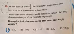 19. Hızları sabit ve oranı
olan iki araçtan yavaş olanı saat
10:00'da bir A noktasından yola çıkmıştır.
Yavaş olan aracın hareketinden 20 dakika sonra hızlı olan araç
A noktasından aynı yönde harekete başlamıştır.
Buna göre, hızlı olan araç yavaş olan aracı saat kaçta
yakalar?
10.50
B) 11.00
C) 11.10
E) 12.20
D) 12.10
