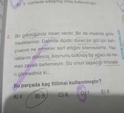 ASIA
E) V. cümlede adlaşmış ortaç kullanılmiştir.
2. Bir gördüğünüz insan vardır. Bir de insanda göre-
medikleriniz. Dalında dipdiri duran bir gül için bah-
çıvanın ne emekler sarf ettiğini bilemezsiniz. Yap-
raklarını dökmüş, boynunu bükmüş bir ağacı da he-
men zavallı bellemeyin. Siz onun yaşadığı fırtınala-
ri görmediniz ki...
AYDIN YAYINLARI
Bu parçada kaç fiilimsi kullanılmıştır?
E) 8
D) 7
B) 5
C) 6
A) 4