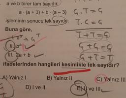 =
-
a ve b birer tam sayıdır.
a.(a + 3) + b. (a – 3) G.T-G
. a -3
işleminin sonucu tek sayıdır. T. G=G
Buna göre,
T
I+T=G
GtG=9
III. 2a + b
G+T=T
ifadelerinden hangileri kesinlikle tek sayıdır?
tab
II. ba
A) Yalnız! B) Yalnız 11
D) I ve II
C) Yalnız III
ENII ve III