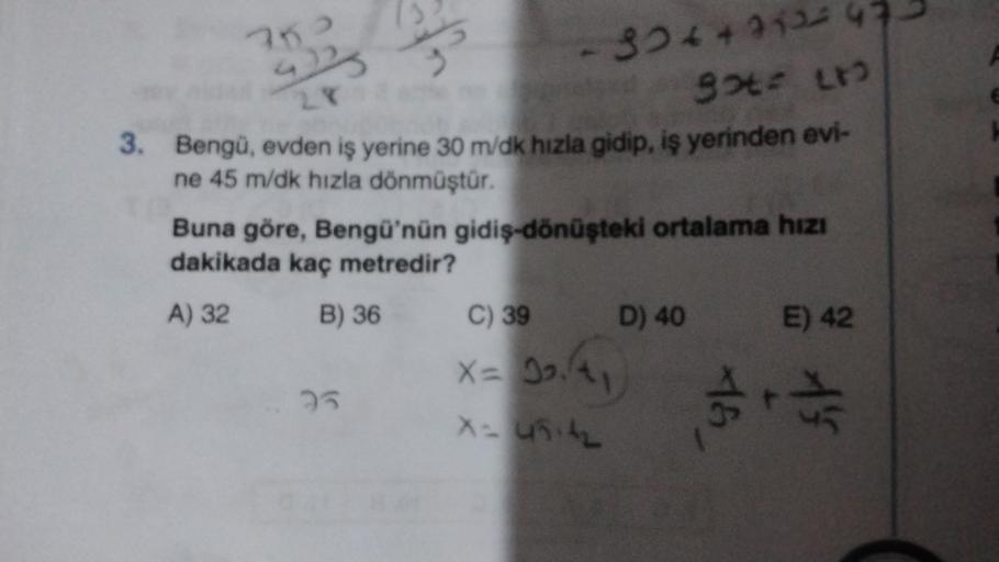 702
4)
30ttanu
9ote L
3. Bengü, evden iş yerine 30 m/dk hızla gidip, iş yerinden evi-
ne 45 m/dk hızla dönmüştür.
Buna göre, Bengü'nün gidiş-dönüşteki ortalama hızı
dakikada kaç metredir?
A) 32 B) 36 C) 39 D) 40 E) 42
3
x= 19.4,
25
16
tha
x-unit
