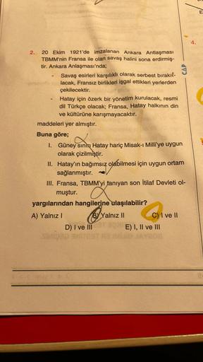 E
4.
2.
-
20 Ekim 1921'de imzalanan Ankara Antlaşması
TBMM'nin Fransa ile olan savaş halini sona erdirmiş-
tir. Ankara Anlaşması'nda;
Savaş esirleri karşılıklı olarak serbest bırakıl-
lacak, Fransız birlikleri işgal ettikleri yerlerden
çekilecektir.
Hatay