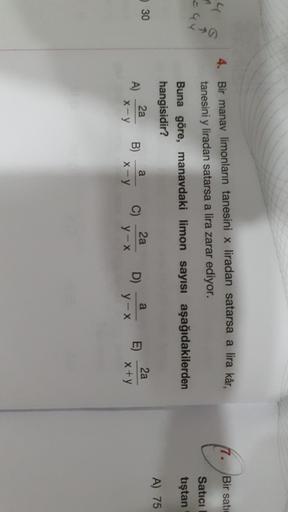 Bir sati
4. Bir manav limonların tanesini x liradan satarsa a lira kâr,
tanesini y liradan satarsa a lira zarar ediyor.
Satici
tıştan
Buna göre, manavdaki limon sayısı aşağıdakilerden
hangisidir?
A) 75
30
2a
a
a
2a
A)
B)
C)
2a
y-x
D)
E)
x-y
x-Y
y-x
x+y
