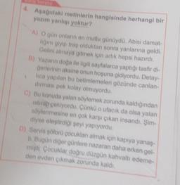 4.
Aşağıdaki metinlerin hangisinde herhangi bir
yazım yanlisi yoktur?
A) O gün onların en mutlu günüydü. Abisi damat-
ligini giyip traş olduktan sonra yanlarına geldi.
Gelini almaya gitmek için artık hepsi hazırdı.
B) Yazann doğa ile ilgili sayfalarca yaptığı tasfir di-
Gerlerinin aksine onun hoşuna gidiyordu. Detay-
lica yapılan bu betimlemeleri gözünde canlan-
durması pek kolay olmuyordu.
C) Bu konuda yalan söylemek zorunda kaldığından
istirap çekiyordu. Çünkü o ufacık da olsa yalan
söylenmesine en çok karşı çıkan insandı. Şim
diyse eleştirdiği şeyi yapıyordu.
D) Servis soforü çocukları almak için kapıya yanaş-
Il Bugün diğer günlere nazaran daha erken gel-
misti Cocuklar doğru düzgün kahvaltı edeme-
den evden cikmak zorunda kaldı.