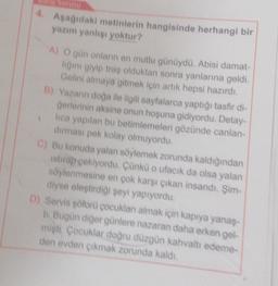 4.
Aşağıdaki metinlerin hangisinde herhangi bir
yazım yanlisi yoktur?
A) O gün onların en mutlu günüydü. Abisi damat-
ligini giyip traş olduktan sonra yanlarına geldi.
Gelini almaya gitmek için artık hepsi hazırdı.
B) Yazann doğa ile ilgili sayfalarca yaptığı tasfir di-
Gerlerinin aksine onun hoşuna gidiyordu. Detay-
lica yapılan bu betimlemeleri gözünde canlan-
durması pek kolay olmuyordu.
C) Bu konuda yalan söylemek zorunda kaldığından
istirap çekiyordu. Çünkü o ufacık da olsa yalan
söylenmesine en çok karşı çıkan insandı. Şim
diyse eleştirdiği şeyi yapıyordu.
D) Servis soforü çocukları almak için kapıya yanaş-
Il Bugün diğer günlere nazaran daha erken gel-
misti Cocuklar doğru düzgün kahvaltı edeme-
den evden cikmak zorunda kaldı.
