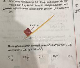 6.
Sürtünme katsayısının 0,5 olduğu eğik düzlemde dur-
makta olan 1 kg kütleli cisme 13 N büyüklüğündeki kuv-
vet eğik düzleme paralel olarak şekildeki gibi uygulanı-
yor.
HG
F = 13 N
1 kg
-
ov) 53°23 sva
Buna göre, cismin ivmesi kaç m/s2 olur? (sin53° = 0,8
ve cos53° = 0,6) (g = 10 m/s2)
C) 1
1
B)
2
D) 2
E) 3
A)
4
