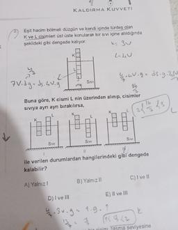 KALDIRMA KUVVETI
Eşit hacim bölmeli düzgün ve kendi içinde türdeş olan
K ve L cisimleri üst üste konularak bir sivi içine atıldığında
şekildeki gibi dengede kalıyor.
k=3u
<
K
L.hu
L
2
2 v. gads.g. 250
SIVI
7V. dgx ds.uu.
ma
06
Buna göre, K cismi L nin üzerinden alınıp, cisimler
siviya ayrı ayrı bırakılırsa,
2 / 10 ks
K
K
L
Sivi
SIVI
Sivi
11
ile verilen durumlardan hangilerindeki gibi dengede
kalabilir?
C) I ve II
B) Yalnız !!
A) Yalnız!
E) Il ve III
D) I ve III
Ľ
42. sv.g. 1.g. ?
R 72
bir cisim tasma seviyesine