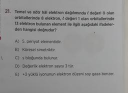 21. Temel ve nötr hâl elektron dağılımında l değeri 0 olan
orbitallerinde 8 elektron, l değeri 1 olan orbitallerinde
13 elektron bulunan element ile ilgili aşağıdaki ifadeler-
den hangisi doğrudur?
A) 5. periyot elementidir.
B) Küresel simetriktir.
C) s bloğunda bulunur.
D) Değerlik elektron sayısı 3 tür.
E) +3 yüklü iyonunun elektron düzeni soy gaza benzer.
