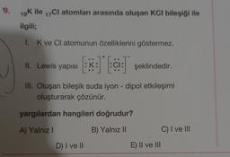 .
9.
19K ile 17Cl atomları arasında oluşan KCl bileşiği ile
ilgili;
1. K ve CI atomunun özelliklerini göstermez.
il. Lewis yapısı :K: :ci: şeklindedir.
III. Oluşan bileşik suda iyon - dipol etkileşimi
oluşturarak çözünür.
yargılardan hangileri doğrudur?
A) Yalnız
B) Yalnız II
C) I ve III
D) I ve II
E) II ve III
