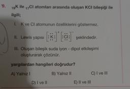 .
9.
19K ile 17Cl atomları arasında oluşan KCl bileşiği ile
ilgili;
1. K ve CI atomunun özelliklerini göstermez.
il. Lewis yapısı :K: :ci: şeklindedir.
III. Oluşan bileşik suda iyon - dipol etkileşimi
oluşturarak çözünür.
yargılardan hangileri doğrudur?
A) Yalnız
B) Yalnız II
C) I ve III
D) I ve II
E) II ve III
