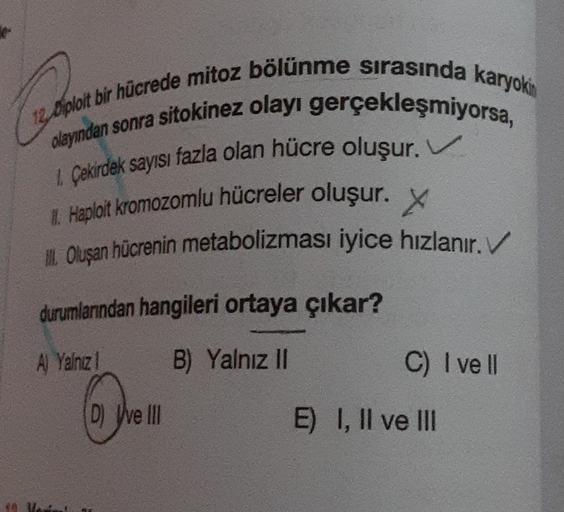 12 Diploit bir hücrede mitoz bölünme sırasında karyokin
olayından sonra sitokinez olayı gerçekleşmiyorsa,
1 Çekirdek sayısı fazla olan hücre oluşur. V
1. Haploit kromozomlu hücreler oluşur. X
II. Oluşan hücrenin metabolizması iyice hızlanır. V
durumlarında