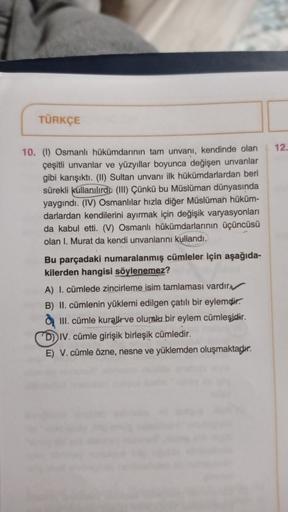 TÜRKÇE
12.
10. (1) Osmanlı hükümdarının tam unvanı, kendinde olan
çeşitli unvanlar ve yüzyıllar boyunca değişen unvanlar
gibi karışıktı. (II) Sultan unvanı ilk hükümdarlardan beri
sürekli kullanılırdo (III) Çünkü bu Müslüman dünyasında
yaygındı. (IV) Osman