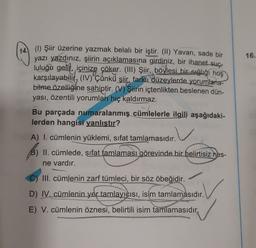 16.
14. (1) Şiir üzerine yazmak belalı bir iştir. (II) Yavan, sade bir
yazı yazdınız, şiirin açıklamasına girdiniz, bir ihanet-suc-
luluğu gelit, içinize çöker. (III) Şiir, böylesi bir sağlığı hoş
karşılayabilit, (IV) 'Çünků şiir, farklı düzeylerde yorumlana-
bilme özelliğine sahiptir. (V) Şiirin içtenlikten beslenen dün-
yası, özentili yorumları hiç kaldırmaz.
Bu parçada numaralanmış cümlelerle ilgili aşağıdaki-
lerden hangisi
yanlıştır?
A) I. cümlenin yüklemi, sifat tamlamasıdır.
B) II. cümlede, sifat tamlaması görevinde bir belirtisiz nes-
ne vardır.
C) III. cümlenin zarf tümleci, bir söz öbeğidir.
D) IV. cümlenin yer tamlayıcısı, isim tamlamasıdır.
E) V. cümlenin öznesi, belirtili isim tamlamasıdır.