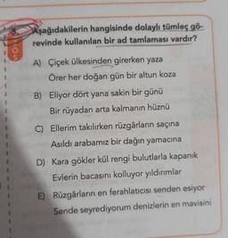 VOLVO
Aşağıdakilerin hangisinde dolaylı tümleç gö-
revinde kullanılan bir ad tamlaması vardır?
A) Çiçek ülkesinden girerken yaza
Örer her doğan gün bir altun koza
1
B) Eliyor dört yana sakin bir günü
Bir rüyadan arta kalmanın hüznü
C) Ellerim takılırken rüzgârların saçına
Asıldı arabamız bir dağın yamacına
D) Kara gökler kül rengi bulutlarla kapanık
Evlerin bacasını kolluyor yıldırımlar
E) Rüzgârların en ferahlatıcısı senden esiyor
Sende seyrediyorum denizlerin en mavisini