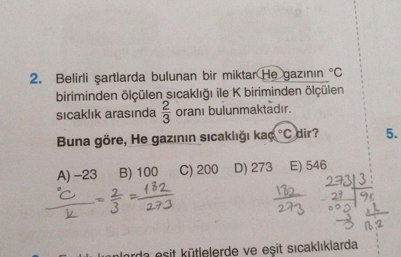 +
1
1
1
1
2. Belirli şartlarda bulunan bir miktar He gazının °C
biriminden ölçülen sıcaklığı ile K biriminden ölçülen
2
3
oranı bulunmaktadır.
Buna göre, He gazının sıcaklığı kaç °C dir?
sıcaklık arasında
5.
3
A) -23
°C
22 1921
B) 100 C) 200 D) 273 E) 546