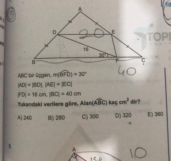 Vio
kic
Toe
TOPE
16
307
B
C
40
ABC bir üçgen, m(BFD) = 30°
|AD| = |BD|, |AE| = |EC|
|FDI = 16 cm, |BC| = 40 cm
Yukarıdaki verilere göre, Alan(ABC) kaç cm² dir?
A) 240
E) 360
B) 280
C) 300
D) 320
2
8.
A
10
15h