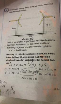 Aşağıda bir zemine dik eş iki rüzgâr türbini ve uzunluk
değerleri gösterilmiştir.
PB
A
16 m
16 m
30 m
min=30
Şekilde sol taraftaki rüzgâr türbini döndükçe kanadının
üzerindeki A noktasının yer düzlemine uzaklığının
alabileceği değerlerin aralığını ifade eden eşitsizlik;
1x - 16S8 şeklindedir.
oder & xx-1648 2/84X4 24
1642x cu
Herhangi bir türbinin kanatları eş uzunlukta olmak
üzere türbinler döndürüldükçe |AB| ifadesinin
alabileceği değerleri aşağıdakilerden hangisi ifade
?
-8
A) IX-301 S16
B) 1x - 321 3 14
C) Ix-28 <18
D) Ix-241 S 22
E) |x-221 516
3-4
3-7
5D 6A
-5