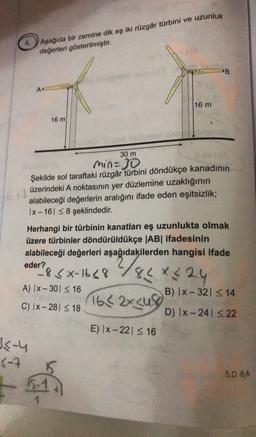 Aşağıda bir zemine dik eş iki rüzgâr türbini ve uzunluk
değerleri gösterilmiştir.
PB
A
16 m
16 m
30 m
min=30
Şekilde sol taraftaki rüzgâr türbini döndükçe kanadının
üzerindeki A noktasının yer düzlemine uzaklığının
alabileceği değerlerin aralığını ifade eden eşitsizlik;
1x - 16S8 şeklindedir.
oder & xx-1648 2/84X4 24
1642x cu
Herhangi bir türbinin kanatları eş uzunlukta olmak
üzere türbinler döndürüldükçe |AB| ifadesinin
alabileceği değerleri aşağıdakilerden hangisi ifade
?
-8
A) IX-301 S16
B) 1x - 321 3 14
C) Ix-28 <18
D) Ix-241 S 22
E) |x-221 516
3-4
3-7
5D 6A
-5
