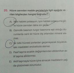 20. Hücre zarından madde geçişleriyle ilgili aşağıda ve-
rilen bilgilerden hangisi doğrudur?
A) Nötr haldeki potasyum, iyon haldeki potasyuma gö-
re hücre zarından daha zor geçer.
B) Ozmotik basıncın turgor basıncına eşit olduğu du-
rumlarda canlı bir hücre dış ortamdan mineral ala-
maz.
c
C) Bir bitki hücresi porlardan geçemeyecek büyüklük-
teki maddeleri endositozla alamaz.
D) Pasif taşıma sıcaklık değişimlerinden etkilenirken ak-
tif taşıma etkilenmez.
E) Aktif taşımayla hücre içine alınacak maddelerin yağ-
da çözünmesi zorunludur.