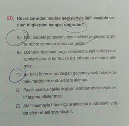 20. Hücre zarından madde geçişleriyle ilgili aşağıda ve-
rilen bilgilerden hangisi doğrudur?
A) Nötr haldeki potasyum, iyon haldeki potasyuma gö-
re hücre zarından daha zor geçer.
B) Ozmotik basıncın turgor basıncına eşit olduğu du-
rumlarda canlı bir hücre dış ortamdan mineral ala-
maz.
c
C) Bir bitki hücresi porlardan geçemeyecek büyüklük-
teki maddeleri endositozla alamaz.
D) Pasif taşıma sıcaklık değişimlerinden etkilenirken ak-
tif taşıma etkilenmez.
E) Aktif taşımayla hücre içine alınacak maddelerin yağ-
da çözünmesi zorunludur.
