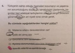 5.
Türkçenin sahip olduğu hazineleri korumanın ve yaşatma-
nin sorumluluğunu duyan bu sanatçımızın yazılarında, ba-
şından beri edebiyat tarihçilerinin oldukca zengin
birikimini
görememek için art niyetli birisi olmak gerek.
Bu cümlede aşağıdakilerden hangisi yoktur?
-
A) Niteleme sıfatını derecelendiren zarf
B/yelik eki almış adil
Czincirleme isim tamlamast
D) -Ayrilma durumundaki sözcükle öbeklesen edat
+
E) isim-fil, sıfat-fiil ve zarf-fiit örneği +