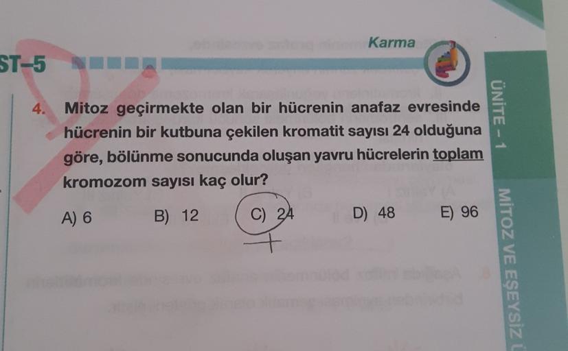 Karma
ST-5
4.
Mitoz geçirmekte olan bir hücrenin anafaz evresinde
hücrenin bir kutbuna çekilen kromatit sayısı 24 olduğuna
göre, bölünme sonucunda oluşan yavru hücrelerin toplam
kromozom sayısı kaç olur?
ÜNİTE - 1
A) 6
B) 12
C) 24
D) 48
E) 96
MİTOZ VE EŞEY