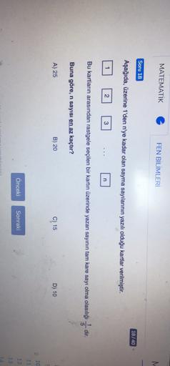 MATEMATIK
FEN BİLİMLERİ
M.
Soru 18
18/40
Aşağıda, üzerine 1'den n'ye kadar olan sayma sayılarının yazılı olduğu kartlar verilmiştir
.
2
3
n
Bu kartların arasından rastgele seçilen bir kartın üzerinde yazan sayının tam kare sayı olma olasılığı 5-dir.
Buna g