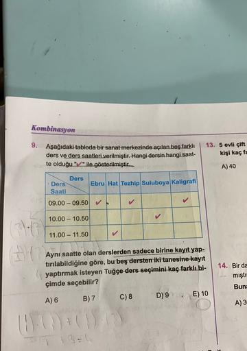 Kombinasyon
9.
Aşağıdaki tabloda bir sanat merkezinde açılan beş farklı
ders ve ders saatleri verilmiştir. Hangi dersin hangi saat-
te olduğu "/" ile gösterilmiştir.
13. 5 evli çift
kişi kaç fac
A) 40
Ders
Ders Ebru Hat Tezhip Suluboya Kaligrafi
Saati
OS
0