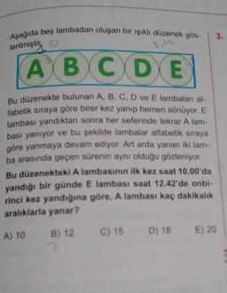 Aşağıda beş lambadan oluşan bir işıklı düzenek gös-
3.
terilmiştir
, o
2.42
A B C D E
Bu düzenekte bulunan A, B, C, D ve E lambaları al-
fabetik sıraya göre birer kez yanıp hemen sönüyor. E
lambası yandıktan sonra her seferinde tekrar A lam-
bası yanıyor ve bu şekilde lambalar alfabetik sıraya
göre yanmaya devam ediyor. Art arda yanan iki lam-
ba arasında geçen sürenin aynı olduğu gözleniyor.
Bu düzenekteki A lambasının ilk kez saat 10.00'da
yandığı bir günde E lambası saat 12.42'de onbi-
rinci kez yandığına göre, A lambası kaç dakikalık
aralıklarla yanar?
D) 18
B) 12 C) 15
A) 10
E) 20