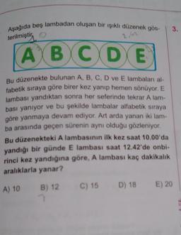 Aşağıda beş lambadan oluşan bir işıklı düzenek gös-
3.
terilmiştir
, o
2.42
A B C D E
Bu düzenekte bulunan A, B, C, D ve E lambaları al-
fabetik sıraya göre birer kez yanıp hemen sönüyor. E
lambası yandıktan sonra her seferinde tekrar A lam-
bası yanıyor ve bu şekilde lambalar alfabetik sıraya
göre yanmaya devam ediyor. Art arda yanan iki lam-
ba arasında geçen sürenin aynı olduğu gözleniyor.
Bu düzenekteki A lambasının ilk kez saat 10.00'da
yandığı bir günde E lambası saat 12.42'de onbi-
rinci kez yandığına göre, A lambası kaç dakikalık
aralıklarla yanar?
D) 18
B) 12 C) 15
A) 10
E) 20
