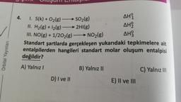 4.
AHI
✓
I. s(k) + O2(g)
SO2(g)
II. H2(g) + 12(g)
2Hl(g)
AH2
III. NO(g) + 1/2O2(g) → NO2(g)
AH
Standart şartlarda gerçekleşen yukarıdaki tepkimelere ait
entalpilerden hangileri standart molar oluşum entalpisi
değildir?
Orbital Yayınları
A) Yalnız!
B) Yalnız II
C) Yalnız III
D) I ve II
E) II ve III
