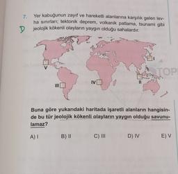 7.
Yer kabuğunun zayıf ve hareketli alanlarına karşılık gelen lev-
ha sınırları; tektonik deprem, volkanik patlama, tsunami gibi
jeolojik kökenli olayların yaygın olduğu sahalardır.
D
V
TOP
IV
Buna göre yukarıdaki haritada işaretli alanların hangisin-
de bu tür jeolojik kökenli olayların yaygın olduğu savunu-
lamaz?
A)
B) ||
C) III
D) IV
E) V
