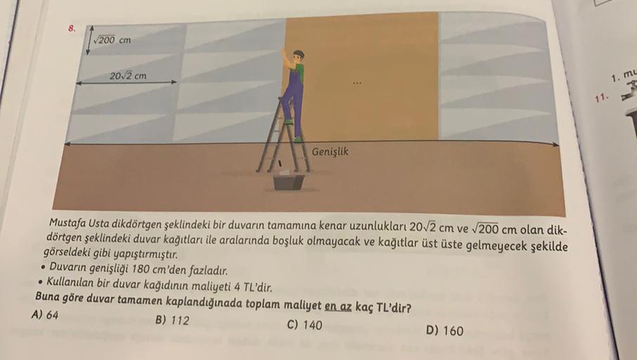 V200 cm
20,2 cm
1. mu
11.
Genişlik
Mustafa Usta dikdörtgen şeklindeki bir duvarın tamamına kenar uzunlukları 20,2 cm ve 200 cm olan dik-
dörtgen şeklindeki duvar kağıtları ile aralarında boşluk olmayacak ve kağıtlar üst üste gelmeyecek şekilde
görseldeki g