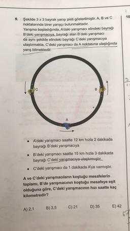 10
9.
Şekilde 3 x 3 bayrak yarışı pisti gösterilmiştir. A, B ve C
noktalarında birer yarışçı bulunmaktadır.
Yarışma başladığında, A'daki yarışmacı elindeki bayrağı
B'deki yarışmacıya, bayrağı alan B'deki yarışmacı
da aynı şekilde elindeki bayrağı C'deki yarışmacıya
ulaştırmakta, C'deki yarışmacı da A noktasına ulaştığında
yarış bitmektedir.
9
B
A
.
A'daki yarışmacı saatte 12 km hızla 2 dakikada
bayrağı B'deki yarışmacıya
B'deki yarışmacı saatte 15 km hızla 3 dakikada
bayrağı C'deki yarışmacıya ulaştırmıştır.
C'deki yarışmacı da 1 dakikada Aya varmıştır.
A ve C'deki yarışmacıların koştuğu mesafelerin
toplamı, B'de yarışmacının koştuğu mesafeye eşit
olduğuna göre, C'deki yarışmacının hızı saatte kaç
kilometredir?
B) 3,5
C) 21
D) 35
A) 2,1
E) 42
