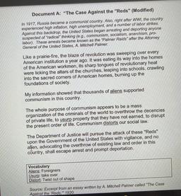 Document A: "The Case Against the "Reds" (Modified)
In 1917, Russia became a communist country. Also, right after WWI, the country
experienced high inflation, high unemployment, and a number of labor strikes.
Against this backdrop, the United States began