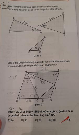 34. Banu defterine üç tane üçgen çizmiş ve bir makas
yardımıyla keserek Şekil 1'deki üçgenleri elde etmiştir.
E
8 cm
12 cm
65°
40°
F
A
B
E
135°
C
D
Şekil-1
Elde ettiği üçgenleri aşağıdaki gibi konumlandırarak ortası
boş olan Şekil-2'deki paralelkenarı oluş