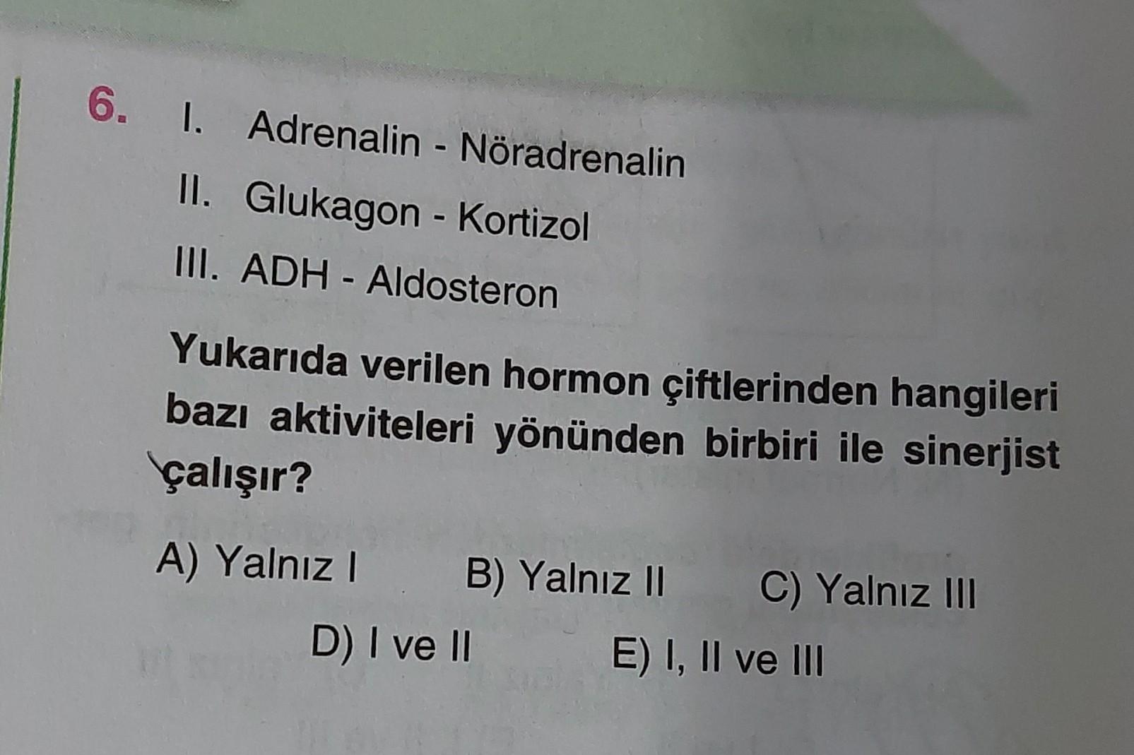 6. I. Adrenalin - Noradrenalin
II. Glukagon - Kortizol
III. ADH - Aldosteron
Yukarıda verilen hormon çiftlerinden hangileri
bazı aktiviteleri yönünden birbiri ile sinerjist
çalışır?
A) Yalnız!. B) Yalnız Il C) Yalnız II
D) I ve II E) I, II ve III