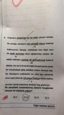 8. Kuşkusuz anlaşılması zor bir metin yazıyor sanatçı.
1
Bu zorluğu, sanatçının dile yüklediği misyon özelinde
kullanıyorum. Sanatçı, metinleriyle hem biçim hem
de içerik açısından okuru uğraştırmayı seviyor. Bir
edebi metinden yazıldığı dili derinleştirmesi beklenir
M
elbette. Ne var ki dil kendi doğal bünyesi içinde yapay
bir müdahaleyle iğdiş edildikçe anlamı örtmeye baş-
lar. Sanatçının metinlerinin zor yönü aynı zamanda
onun zayıf yönü de. Dil anlamı örttükçe okurun kelime
V
oyunlar içinde kaybolma tehlikesi baş gösteriyor.
Bu parçadaki numaralanmış sözlerin hangisinde
mecazlı bir söyleyiş yoktur?
AT
B) II
C) IN
D) IV
EV
Diğer sayfaya geçiniz.