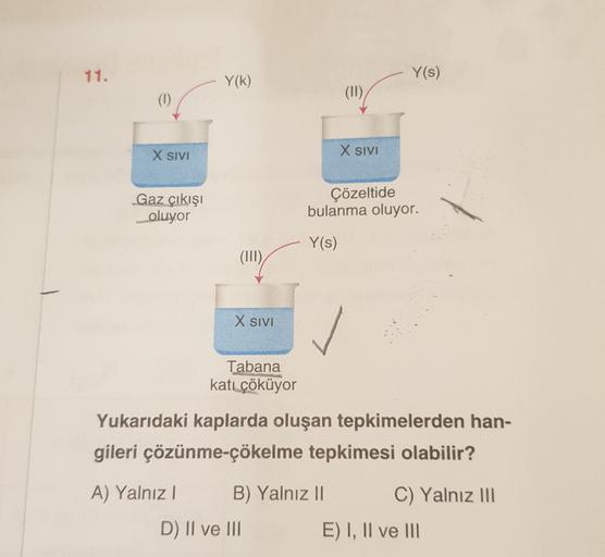 11.
Y(s)
Y(k)
(11)
X SIVI
X SIVI
Gaz çıkışı
oluyor
Çözeltide
bulanma oluyor.
Y(s)
(III)
X SIVI
Tabana
katı çöküyor
Yukarıdaki kaplarda oluşan tepkimelerden han-
gileri çözünme-çökelme tepkimesi olabilir?
A) Yalnız! B) Yalnız 11
C) Yalnız III
D) II ve III
E