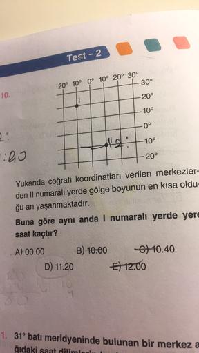 Test - 2
30°
20° 10° 0° 10° 20° 30°
10.
20°
10°
0°
10°
2:
20
20°
Yukarıda coğrafi koordinatları verilen merkezler-
den II numaralı yerde gölge boyunun en kısa oldu-
ğu an yaşanmaktadır.
Buna göre aynı anda I numaralı yerde yere
saat kaçtır?
A) 00.00 B) 10.00 -C 10.40
D) 11.20 El 12.00
1. 31° batı meridyeninde bulunan bir merkez a
ğıdaki saat dilimleri