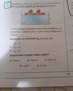 2. zkitleleri dy ved, olan ici dolu X ve Yüreleri tanta bi
bisim üzerinde sekildeki gibi dengede durmaktadır
tahta
h
SIVI
X cismi tahtanın Getünden alınıp storya atridgmda si
yüksekliği h değişmezken Y cismi sıvıya atıldığında h
azalıyor.
Buna göre sıvı özkütleleri dg, dy ve dy için,
1 ds > dx
II. ds > dy
III. ds = dy
ifadelerinden hangileri doğru olabilir?
A) Yalnız ! B) Yalnız II C) Yalnız III
D) I ve III
E) Il ve III
13
